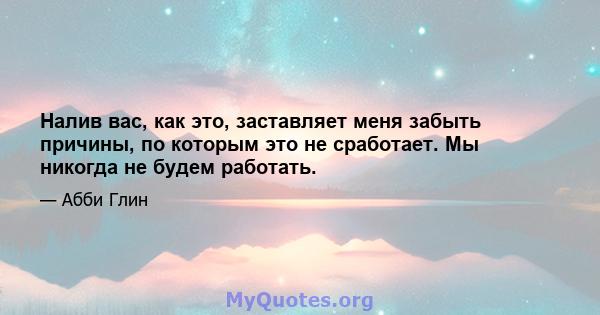 Налив вас, как это, заставляет меня забыть причины, по которым это не сработает. Мы никогда не будем работать.