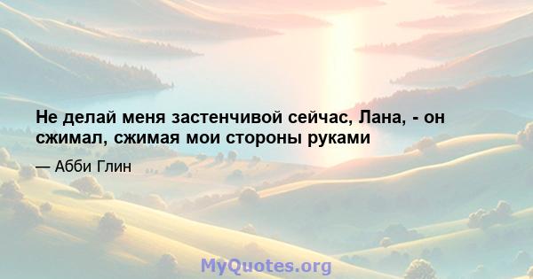 Не делай меня застенчивой сейчас, Лана, - он сжимал, сжимая мои стороны руками