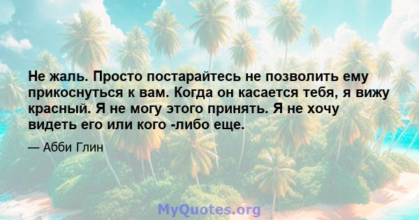 Не жаль. Просто постарайтесь не позволить ему прикоснуться к вам. Когда он касается тебя, я вижу красный. Я не могу этого принять. Я не хочу видеть его или кого -либо еще.