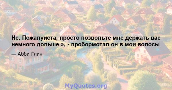 Не. Пожалуйста, просто позвольте мне держать вас немного дольше », - пробормотал он в мои волосы