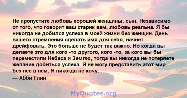 Не пропустите любовь хорошей женщины, сын. Независимо от того, что говорит ваш старик вам, любовь реальна. Я бы никогда не добился успеха в моей жизни без женщин. День вашего стремления сделать имя для себя, начнет