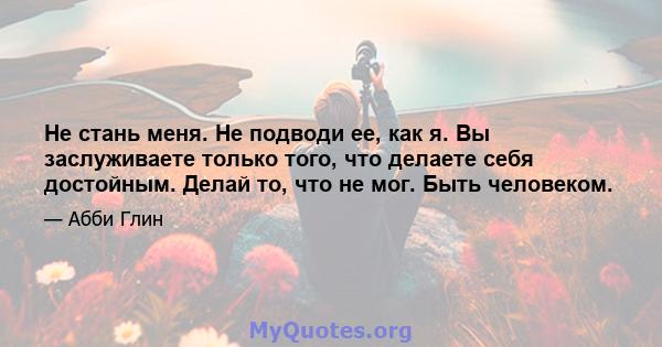 Не стань меня. Не подводи ее, как я. Вы заслуживаете только того, что делаете себя достойным. Делай то, что не мог. Быть человеком.