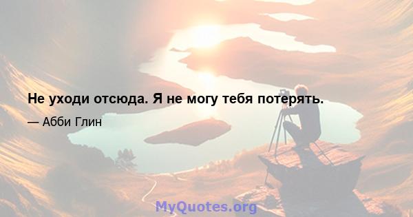 Не уходи отсюда. Я не могу тебя потерять.