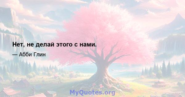 Нет, не делай этого с нами.