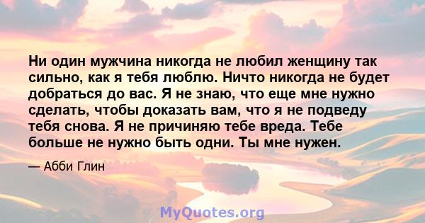 Ни один мужчина никогда не любил женщину так сильно, как я тебя люблю. Ничто никогда не будет добраться до вас. Я не знаю, что еще мне нужно сделать, чтобы доказать вам, что я не подведу тебя снова. Я не причиняю тебе