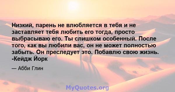 Низкий, парень не влюбляется в тебя и не заставляет тебя любить его тогда, просто выбрасываю его. Ты слишком особенный. После того, как вы любили вас, он не может полностью забыть. Он преследует это. Побавлю свою жизнь. 