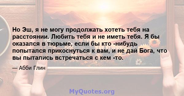 Но Эш, я не могу продолжать хотеть тебя на расстоянии. Любить тебя и не иметь тебя. Я бы оказался в тюрьме, если бы кто -нибудь попытался прикоснуться к вам, и не дай Бога, что вы пытались встречаться с кем -то.