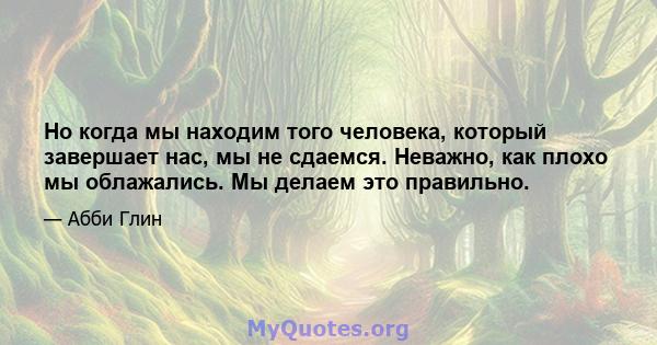 Но когда мы находим того человека, который завершает нас, мы не сдаемся. Неважно, как плохо мы облажались. Мы делаем это правильно.