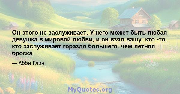 Он этого не заслуживает. У него может быть любая девушка в мировой любви, и он взял вашу. кто -то, кто заслуживает гораздо большего, чем летняя броска