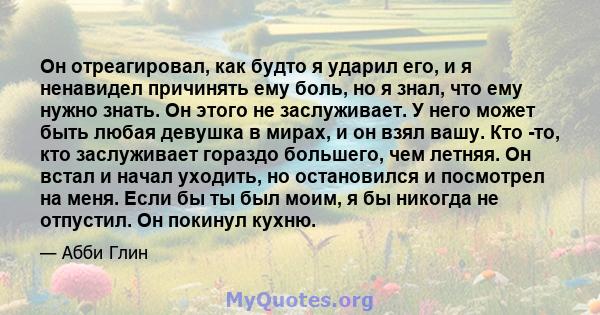 Он отреагировал, как будто я ударил его, и я ненавидел причинять ему боль, но я знал, что ему нужно знать. Он этого не заслуживает. У него может быть любая девушка в мирах, и он взял вашу. Кто -то, кто заслуживает