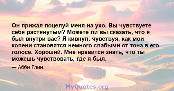 Он прижал поцелуй меня на ухо. Вы чувствуете себя растянутым? Можете ли вы сказать, что я был внутри вас? Я кивнул, чувствуя, как мои колени становятся немного слабыми от тона в его голосе. Хороший. Мне нравится знать,