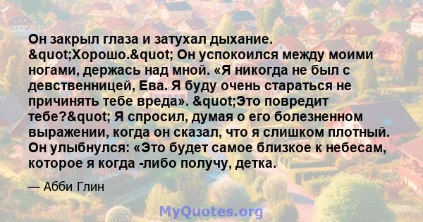 Он закрыл глаза и затухал дыхание. "Хорошо." Он успокоился между моими ногами, держась над мной. «Я никогда не был с девственницей, Ева. Я буду очень стараться не причинять тебе вреда». "Это повредит