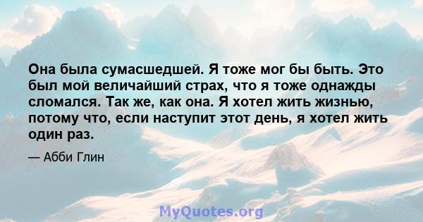 Она была сумасшедшей. Я тоже мог бы быть. Это был мой величайший страх, что я тоже однажды сломался. Так же, как она. Я хотел жить жизнью, потому что, если наступит этот день, я хотел жить один раз.