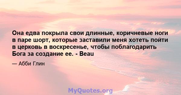 Она едва покрыла свои длинные, коричневые ноги в паре шорт, которые заставили меня хотеть пойти в церковь в воскресенье, чтобы поблагодарить Бога за создание ее. - Beau