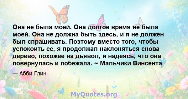 Она не была моей. Она долгое время не была моей. Она не должна быть здесь, и я не должен был спрашивать. Поэтому вместо того, чтобы успокоить ее, я продолжал наклоняться снова дерево, похожее на дьявол, и надеясь, что