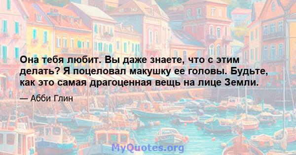 Она тебя любит. Вы даже знаете, что с этим делать? Я поцеловал макушку ее головы. Будьте, как это самая драгоценная вещь на лице Земли.