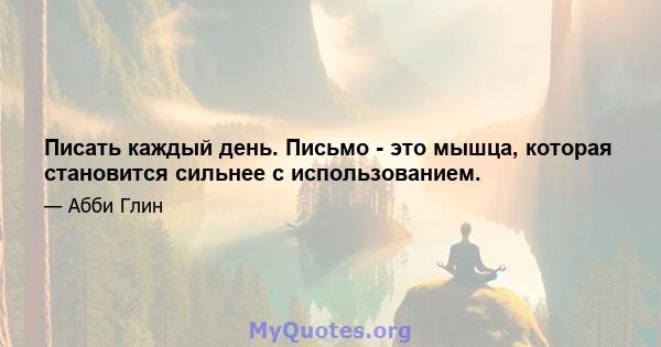 Писать каждый день. Письмо - это мышца, которая становится сильнее с использованием.