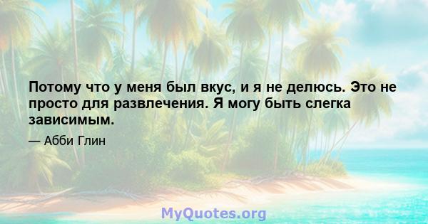 Потому что у меня был вкус, и я не делюсь. Это не просто для развлечения. Я могу быть слегка зависимым.