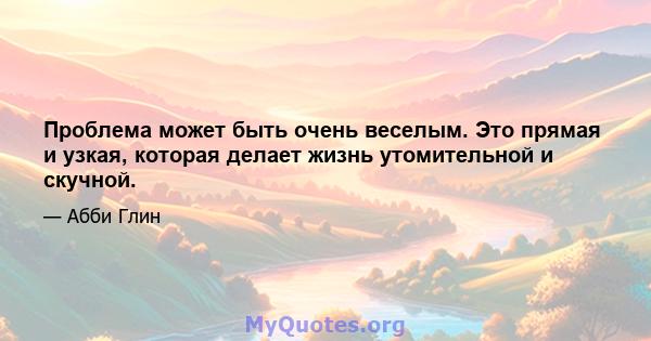 Проблема может быть очень веселым. Это прямая и узкая, которая делает жизнь утомительной и скучной.