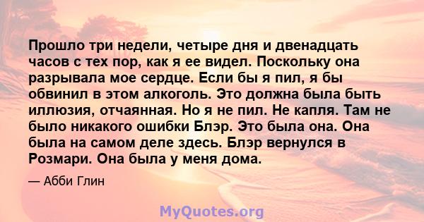 Прошло три недели, четыре дня и двенадцать часов с тех пор, как я ее видел. Поскольку она разрывала мое сердце. Если бы я пил, я бы обвинил в этом алкоголь. Это должна была быть иллюзия, отчаянная. Но я не пил. Не