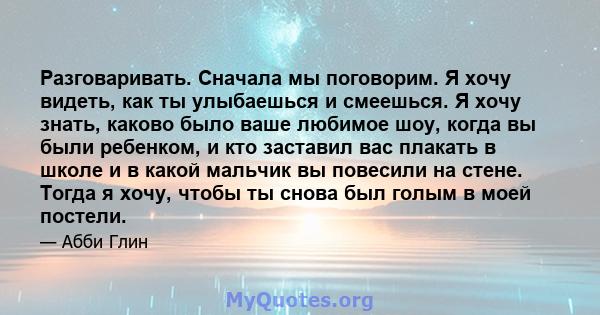 Разговаривать. Сначала мы поговорим. Я хочу видеть, как ты улыбаешься и смеешься. Я хочу знать, каково было ваше любимое шоу, когда вы были ребенком, и кто заставил вас плакать в школе и в какой мальчик вы повесили на