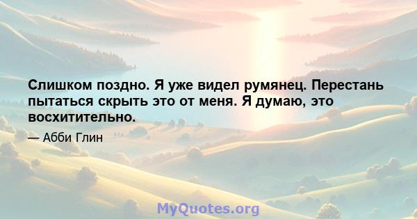 Слишком поздно. Я уже видел румянец. Перестань пытаться скрыть это от меня. Я думаю, это восхитительно.