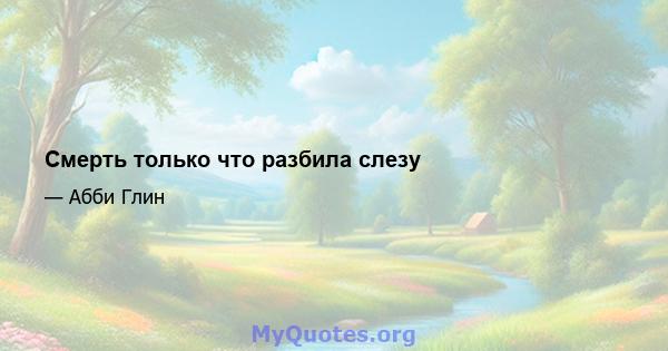 Смерть только что разбила слезу