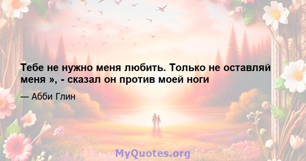 Тебе не нужно меня любить. Только не оставляй меня », - сказал он против моей ноги