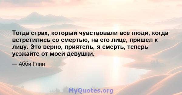 Тогда страх, который чувствовали все люди, когда встретились со смертью, на его лице, пришел к лицу. Это верно, приятель, я смерть, теперь уезжайте от моей девушки.