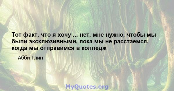 Тот факт, что я хочу ... нет, мне нужно, чтобы мы были эксклюзивными, пока мы не расстаемся, когда мы отправимся в колледж