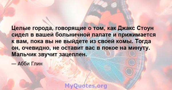 Целые города, говорящие о том, как Джакс Стоун сидел в вашей больничной палате и прижимается к вам, пока вы не выйдете из своей комы. Тогда он, очевидно, не оставит вас в покое на минуту. Мальчик звучит зацеплен.