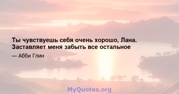 Ты чувствуешь себя очень хорошо, Лана. Заставляет меня забыть все остальное