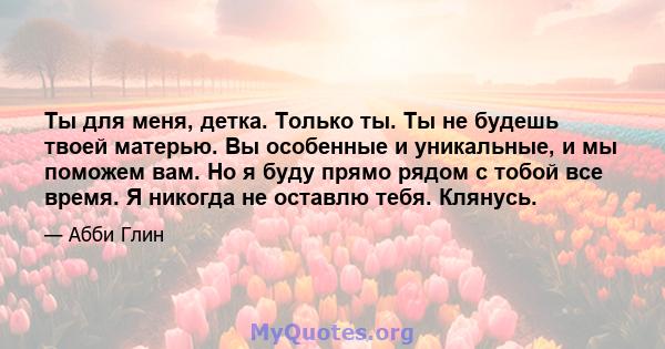 Ты для меня, детка. Только ты. Ты не будешь твоей матерью. Вы особенные и уникальные, и мы поможем вам. Но я буду прямо рядом с тобой все время. Я никогда не оставлю тебя. Клянусь.