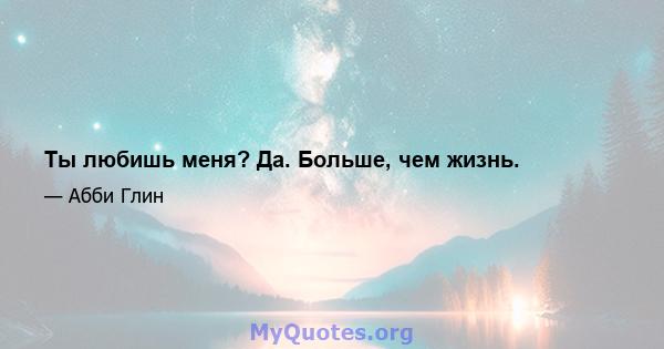 Ты любишь меня? Да. Больше, чем жизнь.