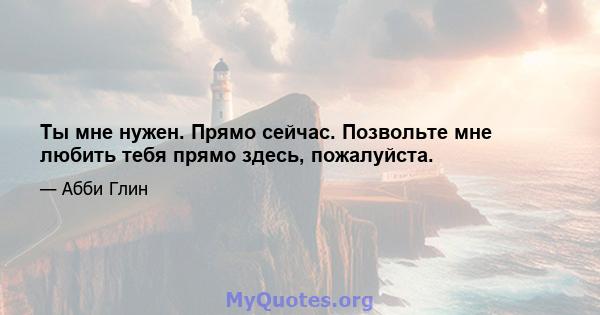 Ты мне нужен. Прямо сейчас. Позвольте мне любить тебя прямо здесь, пожалуйста.