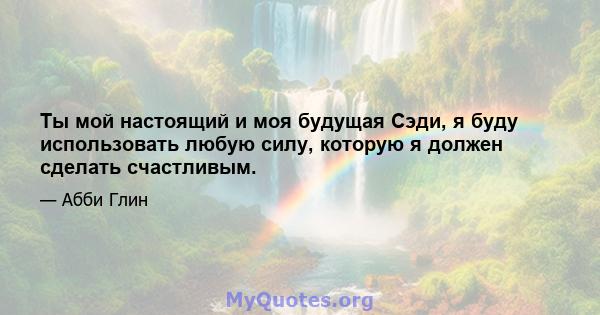 Ты мой настоящий и моя будущая Сэди, я буду использовать любую силу, которую я должен сделать счастливым.