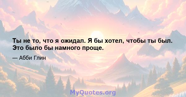 Ты не то, что я ожидал. Я бы хотел, чтобы ты был. Это было бы намного проще.