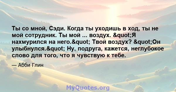 Ты со мной, Сэди. Когда ты уходишь в ход, ты не мой сотрудник. Ты мой ... воздух. "Я нахмурился на него." Твой воздух? "Он улыбнулся." Ну, подруга, кажется, неглубокое слово для того, что я чувствую