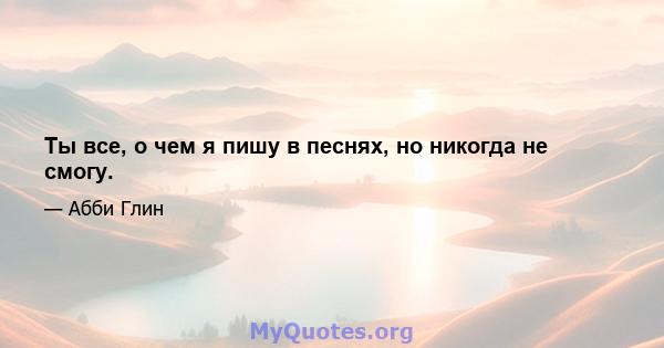 Ты все, о чем я пишу в песнях, но никогда не смогу.