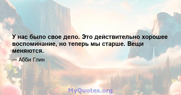 У нас было свое дело. Это действительно хорошее воспоминание, но теперь мы старше. Вещи меняются.