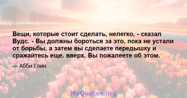 Вещи, которые стоит сделать, нелегко, - сказал Вудс. - Вы должны бороться за это, пока не устали от борьбы, а затем вы сделаете передышку и сражайтесь еще. вверх. Вы пожалеете об этом.