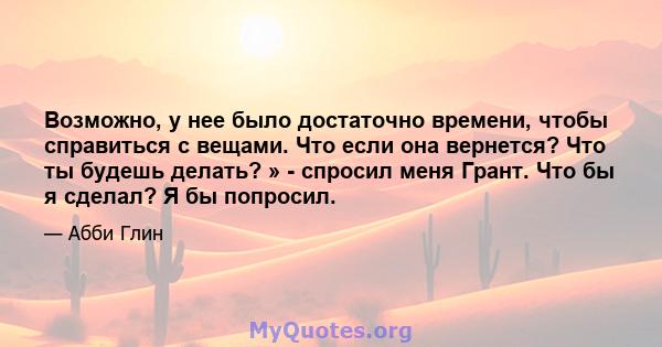 Возможно, у нее было достаточно времени, чтобы справиться с вещами. Что если она вернется? Что ты будешь делать? » - спросил меня Грант. Что бы я сделал? Я бы попросил.