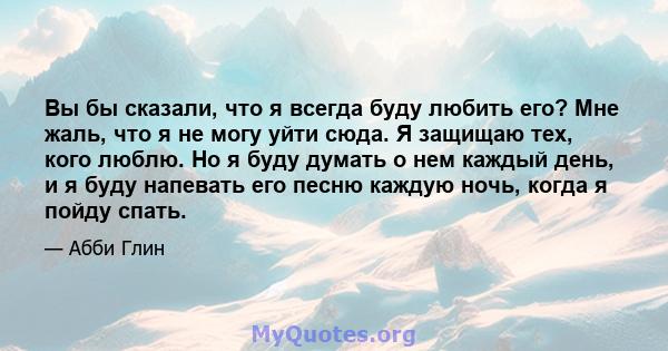 Вы бы сказали, что я всегда буду любить его? Мне жаль, что я не могу уйти сюда. Я защищаю тех, кого люблю. Но я буду думать о нем каждый день, и я буду напевать его песню каждую ночь, когда я пойду спать.