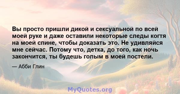 Вы просто пришли дикой и сексуальной по всей моей руке и даже оставили некоторые следы когтя на моей спине, чтобы доказать это. Не удивляйся мне сейчас. Потому что, детка, до того, как ночь закончится, ты будешь голым в 