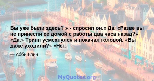 Вы уже были здесь? » - спросил он.« Да. «Разве вы не принесли ее домой с работы два часа назад?» «Да.» Трипп усмехнулся и покачал головой. «Вы даже уходили?» «Нет.