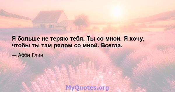 Я больше не теряю тебя. Ты со мной. Я хочу, чтобы ты там рядом со мной. Всегда.