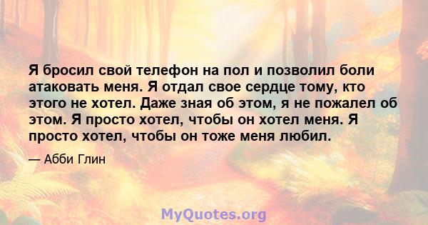 Я бросил свой телефон на пол и позволил боли атаковать меня. Я отдал свое сердце тому, кто этого не хотел. Даже зная об этом, я не пожалел об этом. Я просто хотел, чтобы он хотел меня. Я просто хотел, чтобы он тоже меня 