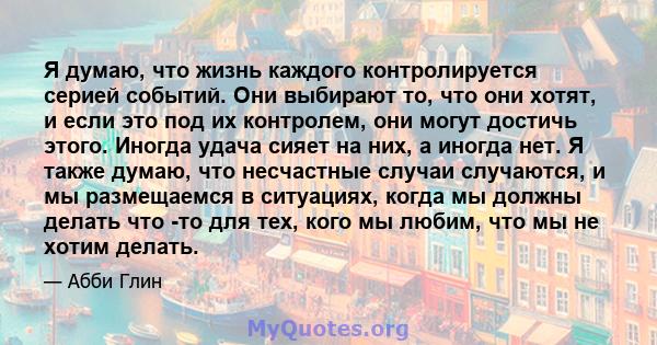 Я думаю, что жизнь каждого контролируется серией событий. Они выбирают то, что они хотят, и если это под их контролем, они могут достичь этого. Иногда удача сияет на них, а иногда нет. Я также думаю, что несчастные