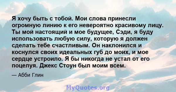 Я хочу быть с тобой. Мои слова принесли огромную линию к его невероятно красивому лицу. Ты мой настоящий и мое будущее, Сэди, я буду использовать любую силу, которую я должен сделать тебе счастливым. Он наклонился и