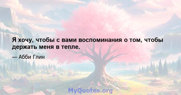 Я хочу, чтобы с вами воспоминания о том, чтобы держать меня в тепле.